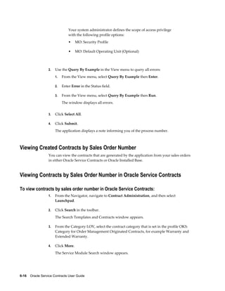 6-16    Oracle Service Contracts User Guide
Your system administrator defines the scope of access privilege
with the following profile options:
• MO: Security Profile
• MO: Default Operating Unit (Optional)
2. Use the Query By Example in the View menu to query all errors:
1. From the View menu, select Query By Example then Enter.
2. Enter Error in the Status field.
3. From the View menu, select Query By Example then Run.
The window displays all errors.
3. Click Select All.
4. Click Submit.
The application displays a note informing you of the process number.
Viewing Created Contracts by Sales Order Number
You can view the contracts that are generated by the application from your sales orders
in either Oracle Service Contracts or Oracle Installed Base.
Viewing Contracts by Sales Order Number in Oracle Service Contracts
To view contracts by sales order number in Oracle Service Contracts:
1. From the Navigator, navigate to Contract Administration, and then select
Launchpad.
2. Click Search in the toolbar.
The Search Templates and Contracts window appears.
3. From the Category LOV, select the contract category that is set in the profile OKS:
Category for Order Management Originated Contracts, for example Warranty and
Extended Warranty.
4. Click More.
The Service Module Search window appears.
 