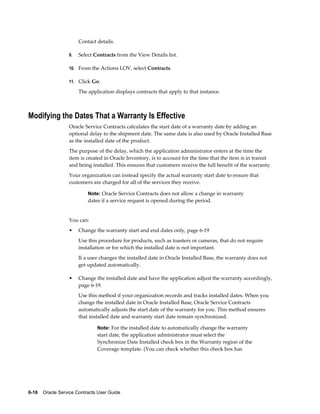 6-18    Oracle Service Contracts User Guide
Contact details.
9. Select Contracts from the View Details list.
10. From the Actions LOV, select Contracts.
11. Click Go.
The application displays contracts that apply to that instance.
Modifying the Dates That a Warranty Is Effective
Oracle Service Contracts calculates the start date of a warranty date by adding an
optional delay to the shipment date. The same date is also used by Oracle Installed Base
as the installed date of the product.
The purpose of the delay, which the application administrator enters at the time the
item is created in Oracle Inventory, is to account for the time that the item is in transit
and being installed. This ensures that customers receive the full benefit of the warranty.
Your organization can instead specify the actual warranty start date to ensure that
customers are charged for all of the services they receive.
Note: Oracle Service Contracts does not allow a change in warranty
dates if a service request is opened during the period.
You can:
• Change the warranty start and end dates only, page 6-19
Use this procedure for products, such as toasters or cameras, that do not require
installation or for which the installed date is not important.
If a user changes the installed date in Oracle Installed Base, the warranty does not
get updated automatically.
• Change the installed date and have the application adjust the warranty accordingly,
page 6-19.
Use this method if your organization records and tracks installed dates. When you
change the installed date in Oracle Installed Base, Oracle Service Contracts
automatically adjusts the start date of the warranty for you. This method ensures
that installed date and warranty start date remain synchronized.
Note: For the installed date to automatically change the warranty
start date, the application administrator must select the
Synchronize Date Installed check box in the Warranty region of the
Coverage template. (You can check whether this check box has
 