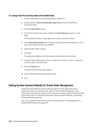 6-20    Oracle Service Contracts User Guide
To change both the warranty dates and installed date:
1. Switch responsibility to Oracle Installed Base Agent User.
2. Double-click the Oracle Installed Base Agent User to find the Install Base
Navigation Menu.
3. Click the Item Instance menu.
4. Under Item Instance main menu, double-click Item Instances to open a search
page.
The Search Item Instances page appears in a separate browser window.
5. Select Sales Order Number from the Quick Find list. Sales Order Number is one of
many search attributes that are available.
6. Enter the Sales Order number.
7. Click Go.
The application displays all of the instances created from the sales order.
8. Using the select radio button, select an instance for which you want to change the
warranty dates or installed date.
9. Click the Update icon.
An update Item Instance page appears.
10. Scroll to the Install Date and change the date.
11. Save.
Setting Up New Contract Defaults for Oracle Order Management
Application administrators must use this procedure to enter information that is
required to create new contracts from orders in Oracle Order Management. This
information is required for contracts to be created successfully and is not entered by the
agent in the order. For information about the Global Contracts Defaults, see Entering
Contract Defaults, page 2-36.
You can also default renewal information for these contracts. See Specifying How a
Contract Will Be Renewed, page 3-12.
 