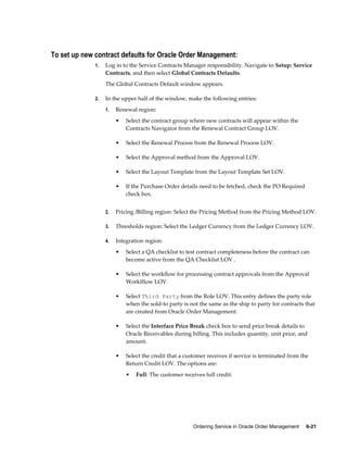 Ordering Service in Oracle Order Management     6-21
To set up new contract defaults for Oracle Order Management:
1. Log in to the Service Contracts Manager responsibility. Navigate to Setup: Service
Contracts, and then select Global Contracts Defaults.
The Global Contracts Default window appears.
2. In the upper half of the window, make the following entries:
1. Renewal region:
• Select the contract group where new contracts will appear within the
Contracts Navigator from the Renewal Contract Group LOV.
• Select the Renewal Process from the Renewal Process LOV.
• Select the Approval method from the Approval LOV.
• Select the Layout Template from the Layout Template Set LOV.
• If the Purchase Order details need to be fetched, check the PO Required
check box.
2. Pricing /Billing region: Select the Pricing Method from the Pricing Method LOV.
3. Thresholds region: Select the Ledger Currency from the Ledger Currency LOV.
4. Integration region:
• Select a QA checklist to test contract completeness before the contract can
become active from the QA Checklist LOV .
• Select the workflow for processing contract approvals from the Approval
Worklflow LOV.
• Select Third Party from the Role LOV. This entry defines the party role
when the sold-to party is not the same as the ship to party for contracts that
are created from Oracle Order Management.
• Select the Interface Price Break check box to send price break details to
Oracle Receivables during billing. This includes quantity, unit price, and
amount.
• Select the credit that a customer receives if service is terminated from the
Return Credit LOV. The options are:
• Full: The customer receives full credit.
 