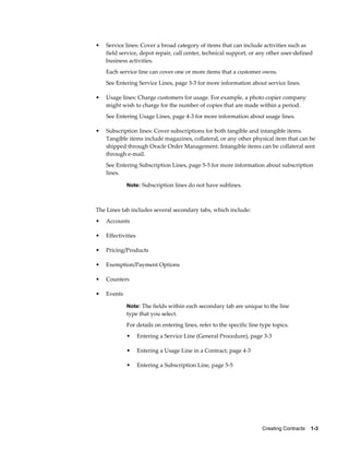Creating Contracts    1-3
• Service lines: Cover a broad category of items that can include activities such as
field service, depot repair, call center, technical support, or any other user-defined
business activities.
Each service line can cover one or more items that a customer owns.
See Entering Service Lines, page 3-3 for more information about service lines.
• Usage lines: Charge customers for usage. For example, a photo copier company
might wish to charge for the number of copies that are made within a period.
See Entering Usage Lines, page 4-3 for more information about usage lines.
• Subscription lines: Cover subscriptions for both tangible and intangible items.
Tangible items include magazines, collateral, or any other physical item that can be
shipped through Oracle Order Management. Intangible items can be collateral sent
through e-mail.
See Entering Subscription Lines, page 5-5 for more information about subscription
lines.
Note: Subscription lines do not have sublines.
The Lines tab includes several secondary tabs, which include:
• Accounts
• Effectivities
• Pricing/Products
• Exemption/Payment Options
• Counters
• Events
Note: The fields within each secondary tab are unique to the line
type that you select.
For details on entering lines, refer to the specific line type topics.
• Entering a Service Line (General Procedure), page 3-3
• Entering a Usage Line in a Contract, page 4-3
• Entering a Subscription Line, page 5-5
 