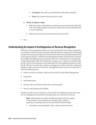 6-22    Oracle Service Contracts User Guide
• Calculated: The credit is prorated based on the date terminated.
• None: The customer does not receive credit.
5. Online Acceptance region:
• Select the return e-mail address for electronic renewals from the Help Desk
LOV. This address appears on the From: field of the e-mail notification that
is sent to customers.
• Select the Payment Terms from the Payment Terms LOV.
3. Save.
Understanding the Impact of Contingencies on Revenue Recognition
With the revenue management feature you can automatically time revenue recognition
in accordance with the removal of revenue deferral reasons as required by US Generally
Accepted Accounting Principles (GAAP) and International Accounting Standards (IAS).
To leverage the features of the Revenue Management module, Oracle Service Contracts
has modified the billing process to send the order line id relating to the covered goods
to Oracle Receivables (AR). The AR interface contains a new column to accept the order
line ID, which is also referred to as the parent line ID. If the application passes an order
line ID, AR uses it to check the acceptance contingencies on that order line, to determine
whether to defer revenue on the service. The application does not send an order line to
AR in the following cases:
• Goods covered in a contract, which were not sold in Oracle Order Management
• Usage lines
• Subscription lines
• Services with covered levels other than covered product
• Services with summary level billing
AR does not defer revenue without an order line ID. The application treats the service
as if no contingencies are defined for the goods that are covered by the service.
Note: Administrators can select variable accounting rules to recognize
revenue based on any duration (for example, daily, weekly or
quarterly). Accounting rules are set up in Oracle General Ledger.
1. Associate an Accounting Rule with a contract in Oracle Service
 