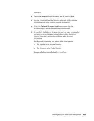 Ordering Service in Oracle Order Management     6-23
Contracts.
2. Switch the responsibility to Invoicing and Accounting Rule.
3. Use the Period field and the Number of Periods field within the
Accounting Rule form to define revenue recognition.
4. Select the Deferred Revenue check box to ensure that the
application does not use the existing accounting rule.
5. If you check the Deferred Revenue box and you want to manually
recognize revenue, navigate to Oracle Receivables, then select
Control, then select Accounting, and then select Revenue
Accounting
The Revenue Accounting and Sales Credits form appears.
• The Number is the Invoice Number.
• The Reference is the Order Number.
You can schedule or unscheduled revenue here.
 