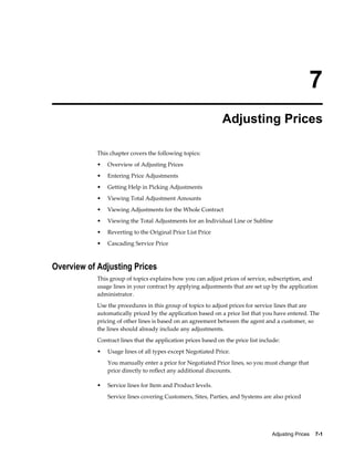 Adjusting Prices    7-1
7
Adjusting Prices
This chapter covers the following topics:
• Overview of Adjusting Prices
• Entering Price Adjustments
• Getting Help in Picking Adjustments
• Viewing Total Adjustment Amounts
• Viewing Adjustments for the Whole Contract
• Viewing the Total Adjustments for an Individual Line or Subline
• Reverting to the Original Price List Price
• Cascading Service Price
Overview of Adjusting Prices
This group of topics explains how you can adjust prices of service, subscription, and
usage lines in your contract by applying adjustments that are set up by the application
administrator.
Use the procedures in this group of topics to adjust prices for service lines that are
automatically priced by the application based on a price list that you have entered. The
pricing of other lines is based on an agreement between the agent and a customer, so
the lines should already include any adjustments.
Contract lines that the application prices based on the price list include:
• Usage lines of all types except Negotiated Price.
You manually enter a price for Negotiated Price lines, so you must change that
price directly to reflect any additional discounts.
• Service lines for Item and Product levels.
Service lines covering Customers, Sites, Parties, and Systems are also priced
 