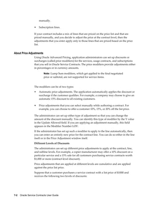 7-2    Oracle Service Contracts User Guide
manually.
• Subscription lines.
If your contract includes a mix of lines that are priced on the price list and that are
priced manually, and you decide to adjust the price at the contract level, then the
adjustments that you enter apply only to those lines that are priced based on the price
list.
About Price Adjustments
Using Oracle Advanced Pricing, application administrators can set up discounts or
surcharges (called price modifiers) for the services, usage contracts, and subscriptions
that you sell in Oracle Service Contracts. The price modifiers provide adjustments either
in percentages or in currency amounts.
Note: Lump Sum modifiers, which get applied to the final negotiated
price or subtotal, are not supported for service items.
The modifiers can be of two types:
• Automatic price adjustments. The application automatically applies the discount or
surcharge if the customer qualifies. For example, a company may choose to give an
automatic 15% discount to all existing customers.
• Price adjustments that you can select manually while authoring a contract. For
example, you can choose to offer a customer 10%, 15%, or 20% off the list price.
The administrator can set up either type of adjustment so that you can change the
amount of the discount manually. You can identify this type of modifier by the Y value
in the Update Allowed field. If you are applying an adjustment manually, this field
appears in the Modifier Number LOV.
If the administrator has set up such a modifier to apply to the line automatically, then
you can enter an entirely new price for the contract line. You can do so either in the line
itself or in the Price Adjustment window itself.
Different Levels of Discounts
The administrator can set up different price adjustments to apply at the contract, line,
and subline levels. For example, a copier manufacturer may offer a 10% discount on a
particular service and a 15% sale for all customers purchasing service contracts worth
$1,000 or more (contract-level discount).
Price adjustments that are applied at different levels are cumulative and are applied
against the price list price.
Suppose that a customer purchases a service contract with a list price of $1000 and
receives the following two levels of discounts:
 