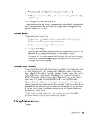Adjusting Prices    7-3
• An automatic 10% preferred customer discount at the contract level
• A 15% discount at the line level because of a promotion on the specific service they
are purchasing
The resulting price is $750 ($1000–$100 –$150).
The application deducts any currency adjustments after the percentage adjustments are
made. If an agent entered -$30 in the preceding example, then the final price that the
customer pays is $750–$30= $720.
Adjustment Methods
You can adjust prices in two ways:
• Change the price list and reprice the line or contract. (This method is discussed in
the chapters describing how you enter contract lines).
• Select price adjustments using the Adjustments window.
• Directly override the price.
Optionally, you can enter any information that may help a customer qualify for an
adjustment and let the application suggest valid adjustments for you.
For example, you can use this method to find out what discounts are available for a
customer who calls Support. Or perhaps the customer wants the same discounts as
a colleague from another company.
About Partial Period Computation
You can set attributes that enable the application to calculate pricing for partial periods.
A partial period duration is less than pricing period duration, such as 10 days rather
than a full month. It is a ratio of the number of days in the partial period to the number
of days in the pricing period duration (default full period or price unit of measure
(UOM)). The number of days in the pricing period duration is based on the selection
that is made in the partial period attributes Period Type and Price UOM fields.
You can select where the partial period calculation occurs within a pricing duration
when service starts in the middle of a period by setting the Period Start attribute. If you
select Calendar, the period start and end dates match the calendar start and end dates.
If you select Service, then the application uses the service start date and only the last
period can be a partial period.
You can define partial period attributes at the operating unit level within Global
Contracts Defaults. See Entering Contract Defaults, page 2-36.
Entering Price Adjustments
You can:
 