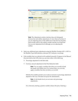 Adjusting Prices    7-5
Note: The Adjustment window interface does not distinguish
between line and subline adjustments. It views them all as lines. If
you are adjusting prices at the subline level, then the Line Number
field actually refers to the subline number and the Level field lists
Line as your adjustment level although you are adjusting the
subline.
3. Select any additional price adjustments using the Modifier Number LOV. A DLT in
the Modifier Type field indicates a discount; SLT indicates a surcharge.
4. If the modifier that you selected can be updated manually (Y appears in the Manual
Override field in the LOV), then you can enter either of the following:
• Percentage adjustment in the Rate field.
• Currency amount adjustment in the Price Reduction field.
Note: You can apply a modifier that allows an override at both
the header and subline level. For contract lines, you can only
apply a modifier that does not allow an override.
Whether the modifier permits you to enter an amount or percentage adjustment
depends on the way it has been set up by the administrator.
Note: At the header level, you can enter only percentage
adjustments.
For a discount, entering a positive number reduces the price. Entering a
 