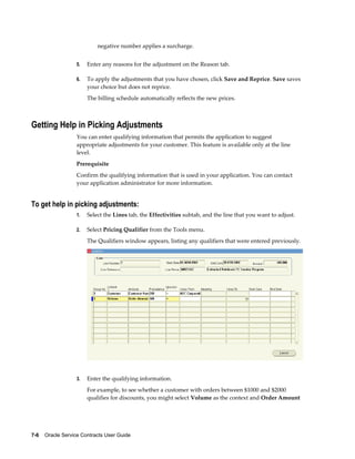 7-6    Oracle Service Contracts User Guide
negative number applies a surcharge.
5. Enter any reasons for the adjustment on the Reason tab.
6. To apply the adjustments that you have chosen, click Save and Reprice. Save saves
your choice but does not reprice.
The billing schedule automatically reflects the new prices.
Getting Help in Picking Adjustments
You can enter qualifying information that permits the application to suggest
appropriate adjustments for your customer. This feature is available only at the line
level.
Prerequisite
Confirm the qualifying information that is used in your application. You can contact
your application administrator for more information.
To get help in picking adjustments:
1. Select the Lines tab, the Effectivities subtab, and the line that you want to adjust.
2. Select Pricing Qualifier from the Tools menu.
The Qualifiers window appears, listing any qualifiers that were entered previously.
3. Enter the qualifying information.
For example, to see whether a customer with orders between $1000 and $2000
qualifies for discounts, you might select Volume as the context and Order Amount
 