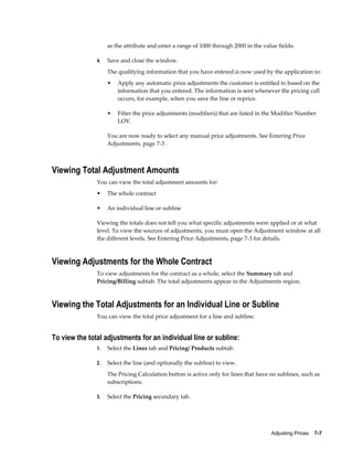 Adjusting Prices    7-7
as the attribute and enter a range of 1000 through 2000 in the value fields.
4. Save and close the window.
The qualifying information that you have entered is now used by the application to:
• Apply any automatic price adjustments the customer is entitled to based on the
information that you entered. The information is sent whenever the pricing call
occurs, for example, when you save the line or reprice.
• Filter the price adjustments (modifiers) that are listed in the Modifier Number
LOV.
You are now ready to select any manual price adjustments. See Entering Price
Adjustments, page 7-3 .
Viewing Total Adjustment Amounts
You can view the total adjustment amounts for:
• The whole contract
• An individual line or subline
Viewing the totals does not tell you what specific adjustments were applied or at what
level. To view the sources of adjustments, you must open the Adjustment window at all
the different levels. See Entering Price Adjustments, page 7-3 for details.
Viewing Adjustments for the Whole Contract
To view adjustments for the contract as a whole, select the Summary tab and
Pricing/Billing subtab. The total adjustments appear in the Adjustments region.
Viewing the Total Adjustments for an Individual Line or Subline
You can view the total price adjustment for a line and subline.
To view the total adjustments for an individual line or subline:
1. Select the Lines tab and Pricing/ Products subtab.
2. Select the line (and optionally the subline) to view.
The Pricing Calculation button is active only for lines that have no sublines, such as
subscriptions.
3. Select the Pricing secondary tab.
 