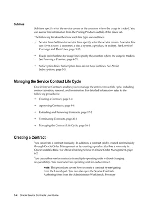 1-4    Oracle Service Contracts User Guide
Sublines
Sublines specify what the service covers or the counters where the usage is tracked. You
can access this information from the Pricing/Products subtab of the Lines tab.
The following list describes how each line type uses sublines:
• Service lines:Sublines for service lines specify what the service covers. A service line
can cover a party, a customer, a site, a system, a product, or an item. See Levels of
Coverage and Their Uses, page 3-15.
• Usage lines:Sublines for usage lines specify the counters where the usage is tracked.
See Entering a Counter, page 4-21.
• Subscription lines: Subscription lines do not have sublines. See About
Subscriptions, page 5-5.
Managing the Service Contract Life Cycle
Oracle Service Contracts enables you to manage the entire contract life cycle, including
contract creation, renewal, and termination. For detailed information refer to the
following procedures:
• Creating a Contract, page 1-4
• Approving Contracts, page 9-4
• Extending and Renewing Contracts, page 17-2
• Terminating Contracts, page 20-1
• Managing the Contract Life Cycle, page 16-1
Creating a Contract
You can create a contract manually. In addition, a contract can be created automatically
through Oracle Order Management or by creating a product that has a warranty in
Oracle Installed Base. See About Ordering Service in Oracle Order Management, page
6-2.
You can author service contracts in multiple operating units without changing
responsibility. You must select an operating unit for each contract.
Note: This procedure covers how to create a contract by navigating
from the Launchpad. You can also open the Service Contracts
Authoring form from the Administrator Workbench. For more
 