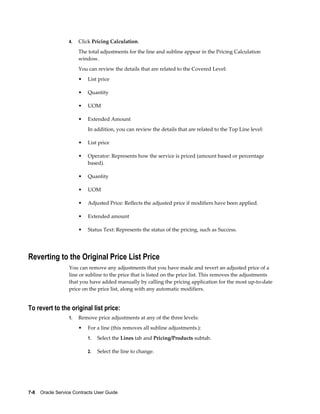 7-8    Oracle Service Contracts User Guide
4. Click Pricing Calculation.
The total adjustments for the line and subline appear in the Pricing Calculation
window.
You can review the details that are related to the Covered Level:
• List price
• Quantity
• UOM
• Extended Amount
In addition, you can review the details that are related to the Top Line level:
• List price
• Operator: Represents how the service is priced (amount based or percentage
based).
• Quantity
• UOM
• Adjusted Price: Reflects the adjusted price if modifiers have been applied.
• Extended amount
• Status Text: Represents the status of the pricing, such as Success.
Reverting to the Original Price List Price
You can remove any adjustments that you have made and revert an adjusted price of a
line or subline to the price that is listed on the price list. This removes the adjustments
that you have added manually by calling the pricing application for the most up-to-date
price on the price list, along with any automatic modifiers.
To revert to the original list price:
1. Remove price adjustments at any of the three levels:
• For a line (this removes all subline adjustments.):
1. Select the Lines tab and Pricing/Products subtab.
2. Select the line to change.
 