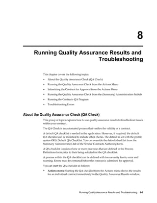 Running Quality Assurance Results and Troubleshooting    8-1
8
Running Quality Assurance Results and
Troubleshooting
This chapter covers the following topics:
• About the Quality Assurance Check (QA Check)
• Running the Quality Assurance Check from the Actions Menu
• Submitting the Contract for Approval from the Actions Menu
• Running the Quality Assurance Check from the (Summary) Administration Subtab
• Running the Contracts QA Program
• Troubleshooting Errors
About the Quality Assurance Check (QA Check)
This group of topics explains how to use quality assurance results to troubleshoot issues
within your contract.
The QA Check is an automated process that verifies the validity of a contract.
A default QA checklist is seeded in the application. However, if required, the default
QA checklist can be modified to include other checks. The default is set with the profile
option OKS: Default QA Checklist. You can override the default checklist from the
Summary Administration tab of the Service Contracts Authoring form.
A QA checklist consists of one or more processes that are defined in the Process
Definitions form prior to their being selected for the QA checklist.
A process within the QA checklist can be defined with two severity levels, error and
warning. Errors must be corrected before the contract is submitted for approval.
You can start the QA checklist as follows:
• Actions menu: Starting the QA checklist from the Actions menu shows the results
for an individual contract immediately in the Quality Assurance Results window,
 