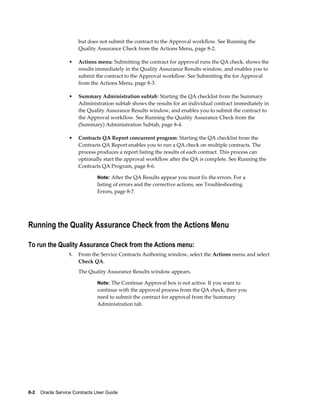 8-2    Oracle Service Contracts User Guide
but does not submit the contract to the Approval workflow. See Running the
Quality Assurance Check from the Actions Menu, page 8-2.
• Actions menu: Submitting the contract for approval runs the QA check, shows the
results immediately in the Quality Assurance Results window, and enables you to
submit the contract to the Approval workflow. See Submitting the for Approval
from the Actions Menu, page 8-3.
• Summary Administration subtab: Starting the QA checklist from the Summary
Administration subtab shows the results for an individual contract immediately in
the Quality Assurance Results window, and enables you to submit the contract to
the Approval workflow. See Running the Quality Assurance Check from the
(Summary) Administration Subtab, page 8-4.
• Contracts QA Report concurrent program: Starting the QA checklist from the
Contracts QA Report enables you to run a QA check on multiple contracts. The
process produces a report listing the results of each contract. This process can
optionally start the approval workflow after the QA is complete. See Running the
Contracts QA Program, page 8-6.
Note: After the QA Results appear you must fix the errors. For a
listing of errors and the corrective actions, see Troubleshooting
Errors, page 8-7.
Running the Quality Assurance Check from the Actions Menu
To run the Quality Assurance Check from the Actions menu:
1. From the Service Contracts Authoring window, select the Actions menu and select
Check QA.
The Quality Assurance Results window appears.
Note: The Continue Approval box is not active. If you want to
continue with the approval process from the QA check, then you
need to submit the contract for approval from the Summary
Administration tab.
 
