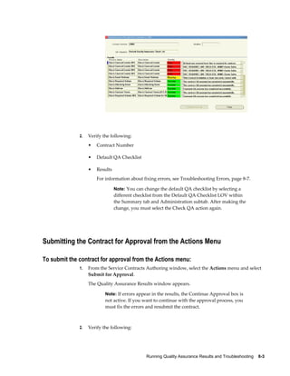 Running Quality Assurance Results and Troubleshooting    8-3
2. Verify the following:
• Contract Number
• Default QA Checklist
• Results
For information about fixing errors, see Troubleshooting Errors, page 8-7.
Note: You can change the default QA checklist by selecting a
different checklist from the Default QA Checklist LOV within
the Summary tab and Administration subtab. After making the
change, you must select the Check QA action again.
Submitting the Contract for Approval from the Actions Menu
To submit the contract for approval from the Actions menu:
1. From the Service Contracts Authoring window, select the Actions menu and select
Submit for Approval.
The Quality Assurance Results window appears.
Note: If errors appear in the results, the Continue Approval box is
not active. If you want to continue with the approval process, you
must fix the errors and resubmit the contract.
2. Verify the following:
 