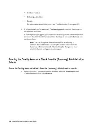 8-4    Oracle Service Contracts User Guide
• Contract Number
• Default QA Checklist
• Results
For information about fixing errors, see Troubleshooting Errors, page 8-7.
3. If all results indicate Success, select Continue Approval to submit the contract to
the approval workflow.
If warning messages appear, you can review the messages and determine whether
the issues should be fixed. If you determine that they do not need to be fixed, you
can ignore them.
Note: You can change the default QA checklist by selecting a
different checklist from the Default QA Checklist LOV within the
Summary Administration tab. After making the change, you must
select the Submit for Approval action again.
Running the Quality Assurance Check from the (Summary) Administration
Subtab
To run the Quality Assurance Check from the (Summary) Administration subtab:
1. From the Service Contracts Authoring window, select the Summary tab and
Administration subtab. Select Submit.
 