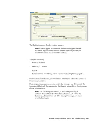 Running Quality Assurance Results and Troubleshooting    8-5
The Quality Assurance Results window appears.
Note: If errors appear in the results, the Continue Approval box is
not active. If you want to continue with the approval process, you
must fix the errors and resubmit the contract.
2. Verify the following:
• Contract Number
• Default QA Checklist
• Results
For information about fixing errors, see Troubleshooting Errors, page 8-7.
3. If all results indicate Success, select Continue Approval to submit the contract to
the approval workflow.
If warning messages appear, you can review the messages and determine if the
issues should be fixed. If you determine that they do not need to be fixed, you can
choose to ignore them.
Note: You can change the default QA checklist by selecting a
different checklist from the Default QA Checklist LOV within the
Summary Administration tab. After making the change, you must
select Submit again.
 