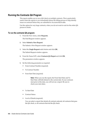 8-6    Oracle Service Contracts User Guide
Running the Contracts QA Program
This report enables you to run a QA check on multiple contracts. This is particularly
useful when the reports is run immediately before the billing process to help identify
issues on contracts before they are submitted to Accounts Receivable.
Use this option for very large contracts, when you do not want to wait for the entire QA
process to finish.
To run the contracts QA program:
1. From the View menu, select Requests.
The Find Request window appears.
2. Select Submit a New Request.
The Submit a New Request window appears.
3. Select the Single Request radio button and click OK.
The Submit Request window appears.
4. From the Name LOV, select Contracts QA Report and click OK.
The parameters window appears.
5. Set the following parameters as required:
• From Contract Number (required)
• To Contract Number
• From Start Date (required)
Note: When you run the report, the From Start Date and To
Start Date will both default to the current date. If your contracts
start prior to this date, you will not see a report. Be sure to
check your start dates.
• To Start Date
• Contract Status
• Level of Details (required)
You can select a report that details all contracts selected, all contracts that pass
the QA check, or all contracts that fail the QA check.
 