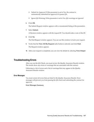 Running Quality Assurance Results and Troubleshooting    8-7
• Submit for Approval: If this parameter is set to Yes, the contract is
automatically submitted for approval if it passes QA.
• Ignore QA Warning: If this parameter is set to Yes, QA warnings are ignored
6. Click OK.
The Submit Request window appears with a concatenated listing of the parameters.
7. Select Submit.
A Decision window appears with the request ID. You should make a note of this ID.
8. Click No.
The Find Request window appears. You can use this window to track your request.
9. Verify that the View All My Request radio button is selected, and click Find.
The Request window appears.
10. After your request is completed, you can view the details by selecting View Output
.
Troubleshooting Errors
After you run the QA Check, you must review the Quality Assurance Results window.
The results show any errors or warnings that are associated with the contract.
Following is a list of errors and a list of warnings that may appear in the Quality
Assurance Results window.
Error Messages
You must correct all errors that are listed in the Quality Assurance Results. Error
messages will prevent you from passing the QA check and submitting the contract for
approval.
Error Messages Summary
 