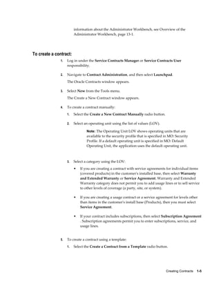 Creating Contracts    1-5
information about the Administrator Workbench, see Overview of the
Administrator Workbench, page 13-1.
To create a contract:
1. Log in under the Service Contracts Manager or Service Contracts User
responsibility.
2. Navigate to Contract Administration, and then select Launchpad.
The Oracle Contracts window appears.
3. Select New from the Tools menu.
The Create a New Contract window appears.
4. To create a contract manually:
1. Select the Create a New Contract Manually radio button.
2. Select an operating unit using the list of values (LOV).
Note: The Operating Unit LOV shows operating units that are
available to the security profile that is specified in MO: Security
Profile. If a default operating unit is specified in MO: Default
Operating Unit, the application uses the default operating unit.
3. Select a category using the LOV:
• If you are creating a contract with service agreements for individual items
(covered products) in the customer's installed base, then select Warranty
and Extended Warranty or Service Agreement. Warranty and Extended
Warranty category does not permit you to add usage lines or to sell service
to other levels of coverage (a party, site, or system).
• If you are creating a usage contract or a service agreement for levels other
than items in the customer's install base (Products), then you must select
Service Agreement.
• If your contract includes subscriptions, then select Subscription Agreement
. Subscription agreements permit you to enter subscriptions, service, and
usage lines.
5. To create a contract using a template:
1. Select the Create a Contract from a Template radio button.
 