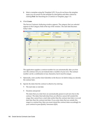 1-6    Oracle Service Contracts User Guide
2. Select a template using the Template LOV. If you do not know the template
name you can search for the template by description and other criteria by
clicking Find. See Searching for a Contract or Template, page 1-11.
6. Click Create.
The Service Contracts Authoring window appears. The category that you selected
appears in the Category field at the top of the window. The start date becomes
today's date.
The application supplies a contract number for you automatically after you first
save the contract, but you can instead enter a number of your own. The contract
number can be a combination of any characters, but it must be unique.
7. Optionally, enter another short identifier in the Known As field to help you identify
the contract later.
8. Specify the dates that the contract is effective by entering:
• The start date or end date
• Duration and period
The dates that you enter here are automatically passes to each new line in the
contract. The dates that individual lines are effective cannot fall outside this
range; they cannot have a start date earlier than the contract start date or an end
date later than the contract end date. If you enter dates that are outside this
range in a contract line, then you must extend the contract dates accordingly for
your contract to pass Quality Assurance (QA).
 