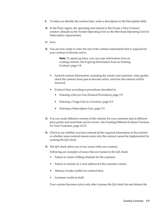 Creating Contracts    1-7
9. To help you identify the contract later, enter a description in the Description field.
10. In the Party region, the operating unit entered in the Create a New Contract
window defaults as the Vendor Operating Unit (or the Merchant Operating Unit for
Subscription Agreements).
11. Save.
12. You are now ready to enter the rest of the contract information that is required for
your contract to become active:
Note: To speed up entry, you can copy information from an
existing contract. See Copying Information from an Existing
Contract, page 1-8.
• General contract information, including the vendor and customer, what quality
check the contract must pass to become active, and how the contract will be
renewed.
• Contract lines according to procedures described in:
• Entering a Service Line (General Procedure), page 3-3
• Entering a Usage Line in a Contract, page 4-3
• Entering a Subscription Line, page 5-5
13. You can create different versions of the contract for your customer and at different
price points and send them out for review. See Creating Different Contract Versions
for Your Customer, page 16-15.
14. Check to see whether you have entered all the required information in the contract
or whether some external reason exists why the contract cannot be implemented, by
running the QA check.
15. The QA check alerts you of any issues with your contract.
Following are examples of issues that are tracked in the QA check:
• Failure to create a billing schedule for the customer.
• Failure to include an e-mail address for the customer contact.
• Absence of sales credits for contract lines.
• Customer credit on hold.
Your contract becomes active only after it passes the QA check list and obtains the
 
