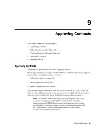 Approving Contracts    9-1
9
Approving Contracts
This chapter covers the following topics:
• Approving Contracts
• Submitting Contracts for Approval
• Tracking Contracts During the Approval
• Approving Contracts
• Signing Contracts
Approving Contracts
This group of topics explains the contract approval process.
Oracle Service Contracts leverages Oracle Workflow to automate the contract approval
process. After you author a contract you must:
• Submit the contract for approval.
• Secure approval on the contract.
• Obtain a signature on the contract.
The Submit for Approval function starts the quality assurance (QA) check. If the QA
check is successful you can continue the approval process, which submits the contract
to the approval workflow. See About the Quality Assurance Check, page 8-1.
Note: The standard contract approval workflow integrates with Oracle
Approval Management Engine (AME). Oracle Service Contracts
supports standard AME features such as rules based approval routing
and definition of approval groups. There are mandatory setups in AME
for Oracle Service Contracts. For more information, see the Oracle
Service Contracts Implementation Guide.
 