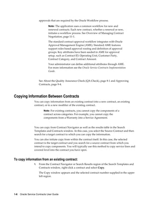 1-8    Oracle Service Contracts User Guide
approvals that are required by the Oracle Workflow process.
Note: The application uses a common workflow for new and
renewed contracts. Each new contract, whether a renewal or new,
initiates a workflow process. See Overview of Managing Contract
Negotiation, page 11-1.
The standard contract approval workflow integrates with Oracle
Approval Management Engine (AME). Standard AME features
support rules based approval routing and definition of approval
groups. Key attributes have been seeded in AME for approval
setup, such as Contract ID, Operating Unit, Customer Party,
Contract Category, and Contract Amount.
Your administrator can define additional attributes through AME.
For more information see the Oracle Service Contracts Implementation
Guide.
See About the Quality Assurance Check (QA Check), page 8-1 and Approving
Contracts, page 9-4.
Copying Information Between Contracts
You can copy information from an existing contract into a new contract, an existing
contract, or to a new modifier of the existing contract.
Note: For existing contracts, you cannot copy the components of a
contract across categories. For example, you cannot copy the
components from a Warranty into a Service Agreement.
You can copy from Contract Navigator as well as the results table in the Search
Templates and Contracts window. In this case, you select the Source Contract and then
search for a target contract to which you can copy the information.
You can also initiate copy from within the contract itself. In this case, the selected
contract is the target contract and you search for a source contract from which you
intend to copy components. You will typically use this method to copy service lines and
covered level into the contract you have open.
To copy information from an existing contract:
1. From the Contract Navigator or Search Results region of the Search Templates and
Contracts window, right-click a contract and select Copy.
The Copy window appears and the selected contract number supplied in the upper
left region.
 