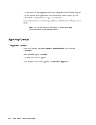 9-4    Oracle Service Contracts User Guide
4. To view details for a given process step, select the process icon within the diagram.
The tabs beneath the diagram show status information for the selected process.
Tabs include Definition, Status, Usage, and Notification.
For more information on monitoring workflows, refer to the Oracle Workflow User's
Guide.
Note: You can stop the approval process by selecting the Stop
button within the Administration subtab.
Approving Contracts
To approve a contract:
1. From the Navigator, navigate to Contract Administration, and then select
Launchpad.
2. From the Inbox region, click Find.
The Inbox Find window appears.
3. From the Select Notification Type list, select Contract Approvals.
 