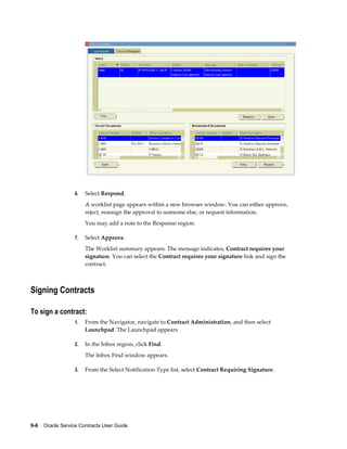 9-6    Oracle Service Contracts User Guide
6. Select Respond.
A worklist page appears within a new browser window. You can either approve,
reject, reassign the approval to someone else, or request information.
You may add a note to the Response region.
7. Select Approve.
The Worklist summary appears. The message indicates, Contract requires your
signature. You can select the Contract requires your signature link and sign the
contract.
Signing Contracts
To sign a contract:
1. From the Navigator, navigate to Contract Administration, and then select
Launchpad. The Launchpad appears.
2. In the Inbox region, click Find.
The Inbox Find window appears.
3. From the Select Notification Type list, select Contract Requiring Signature.
 