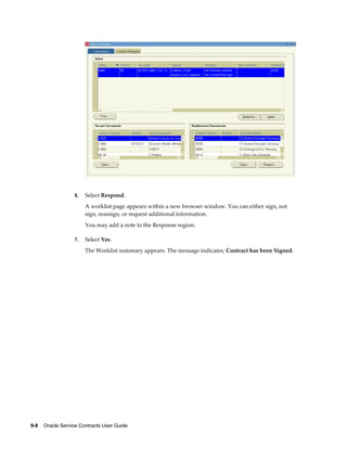 9-8    Oracle Service Contracts User Guide
6. Select Respond.
A worklist page appears within a new browser window. You can either sign, not
sign, reassign, or request additional information.
You may add a note to the Response region.
7. Select Yes.
The Worklist summary appears. The message indicates, Contract has been Signed.
 