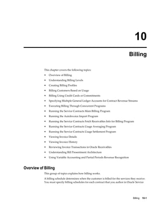 Billing    10-1
10
Billing
This chapter covers the following topics:
• Overview of Billing
• Understanding Billing Levels
• Creating Billing Profiles
• Billing Customers Based on Usage
• Billing Using Credit Cards or Commitments
• Specifying Multiple General Ledger Accounts for Contract Revenue Streams
• Executing Billing Through Concurrent Programs
• Running the Service Contracts Main Billing Program
• Running the AutoInvoice Import Program
• Running the Service Contracts Fetch Receivables Info for Billing Program
• Running the Service Contracts Usage Averaging Program
• Running the Service Contracts Usage Settlement Program
• Viewing Invoice Details
• Viewing Invoice History
• Reviewing Invoice Transactions in Oracle Receivables
• Understanding Bill Presentment Architecture
• Using Variable Accounting and Partial Periods Revenue Recognition
Overview of Billing
This group of topics explains how billing works.
A billing schedule determines when the customer is billed for the services they receive.
You must specify billing schedules for each contract that you author in Oracle Service
 