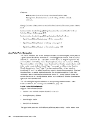 10-2    Oracle Service Contracts User Guide
Contracts.
Note: Contracts can be indirectly created from Oracle Order
Management. You do not need to create billing schedules for such
contracts.
Billing schedules can be defined at the contract header, the contract line, or the subline
level.
For information about setting up billing schedules at the contract header level, see
Entering Billing Schedules, page 2-11.
For information about setting up billing schedules at the line level, see:
• Specifying a Billing Schedule, page 3-38 (for a service line)
• Specifying a Billing Schedule for a Usage Line, page 4-31
• Specifying a Billing Schedule for Subscriptions, page 5-12
About Partial Period Computation
You can set attributes that enable the application to calculate billing for partial periods.
A partial period duration is shorter than a full billing period duration, such as 10 days
rather than a full month. It is a ratio of the number of days in the partial period to the
number of days in the billing period duration (stream period unit of measure (UOM)).
The number of days in the billing period duration is based on the selection that is made
in the partial period attributes Period Type. For example for billing period duration
Month, if you select a Fixed Period Type, then number of days for any month is
considered 30, but if you select Actual, then number of days for any month is the actual
number of days as per the standard calendar. The application uses the Period Start
attributes if service effectivity starts from the middle of a billing calendar period and
ends in the middle of a billing calendar period. The Period Start attribute provides two
options, Calendar and Service.
You can define partial period attributes at the operating unit level within Global
Contracts Defaults. See Entering Contract Defaults, page 2-36
Partial Period Billing Example
Suppose your contract contains:
• Service Line Duration: 15-JAN-2006 to 14-JAN-2007
• Billing Frequency: Month
• Period Type: Actual
• Period Start: Calendar
The application generates the first billing schedule period using a partial period with
 