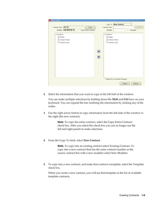 Creating Contracts    1-9
2. Select the information that you want to copy in the left half of the window.
You can make multiple selections by holding down the Shift and Ctrl keys on your
keyboard. You can expand the tree outlining the information by clicking any of the
nodes.
3. Use the right arrow button to copy information from the left-side of the window to
the right (the new contract).
Note: To copy the entire contract, select the Copy Entire Contract
check box. After you select this check box you can no longer use the
left and right panels to make selections.
4. From the Copy To field, select New Contract.
Note: To copy into an existing contract select Existing Contract. To
copy into a new contract that has the same contract number as the
source contract but with a new modifier select New Modifier.
5. To copy into a new contract, and make that contract a template, select the Template
check box.
When you create a new contract, you will see that template in the list of available
template contracts.
 