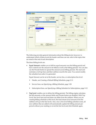 Billing    10-5
The following provides general information about the billing levels, however; to
understand which of these levels the header and lines can use, refer to the topics that
are noted at the end of each description.
The three billing levels are:
• Equal Amount: enables you to bill for equal amounts over the billing period and
have control over the amount to be billed as well as the billing periods. You can also
use the Prorate button to spread the amount across billing periods. The start and
end dates of all top lines and their sublines must be the same. You cannot modify
the schedule form after it is generated.
Equal Amount can be set at the header, service line, or subscription line level:
• Header, see Creating a Default Billing Schedules, page 2-11
• Service lines, see Specifying a Billing Schedule, page 3-38
• Subscription lines, see Specifying a Billing Schedule for Subscriptions, page 5-12
• Top Level: enables you to define the billing periods. The billing engine calculates
the bill amounts, so the amount fields and Prorate button are disabled. With Top
Level, line level start and end dates can differ from the sublines. When you are
creating billing schedules at this level, the total stream level amounts from the
sublines roll up to the line levels. Also, once a line level billing schedule exists, all
new sublines that are added will automatically update the billing amount per
period without your needing to revisit the line level and click Schedule again.
 