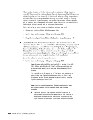 10-6    Oracle Service Contracts User Guide
Whenever the duration of the line is increased, an additional billing stream is
created. If the contract has a later end date, the unit of measure of the billing stream
is taken from the previous stream. If the duration is reduced, billing streams can be
automatically removed, as long as those streams are entirely outside of the new
contract duration. If these changes are cascaded to the sublines, billing schedules
will be updated when the cascade is initiated. If the changes are not cascaded, only
the line level billing schedule will be automatically updated.
Top Level can be set at the header, service line, or usage line level:
• Header, see Entering Billing Schedules, page 2-11
• Service lines, see Specifying a Billing Schedule, page 3-38
• Usage lines, see Specifying a Billing Schedule for a Usage Line, page 4-31
• Covered Level: when the covered level effective dates are not the same as the
service line effective dates and you want to have different billing frequency for each
subline, you can create a covered level-specific billing schedule. As a prerequisite,
the service line billing schedule-level must first be set to the Covered Level. By
default, all the covered level lines inherit the service line billing schedule. If
required, you can modify and update the billing schedule for a given covered level.
You can enter amounts for every period and use the Prorate button.
Covered Level can be set at the service line level:
• Service lines, see Specifying a Billing Schedule, page 3-38
Note: You can select a billing level default by setting the profile
OKS: Billing Schedule Level. If the level that you select is not
available to the header or the line, the defined value will not
default.
For example, if the default is set to Top Level and you create a
subscription line, the defaulted value will not be Top Level,
despite the setting. This is because subscription lines must be
Equal Amounts, not Top Level.
Note: Although subline totals are the same for Covered Level
and Equal Amount, the calculations at the line level are
different.
• For Equal Amount, the schedule amount is the sum of
subline level element amount. However, if you navigate to
the subline billing schedule, the subline level amount and
equal amount are the same. If you view the schedule from
 