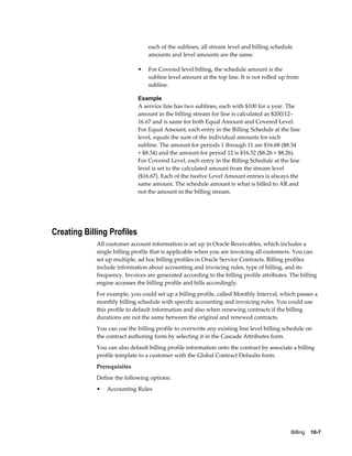 Billing    10-7
each of the sublines, all stream level and billing schedule
amounts and level amounts are the same.
• For Covered level billing, the schedule amount is the
subline level amount at the top line. It is not rolled up from
subline.
Example
A service line has two sublines, each with $100 for a year. The
amount in the billing stream for line is calculated as $200/12–
16.67 and is same for both Equal Amount and Covered Level.
For Equal Amount, each entry in the Billing Schedule at the line
level, equals the sum of the individual amounts for each
subline. The amount for periods 1 through 11 are $16.68 ($8.34
+ $8.34) and the amount for period 12 is $16.52 ($8.26 + $8.26).
For Covered Level, each entry in the Billing Schedule at the line
level is set to the calculated amount from the stream level
($16.67). Each of the twelve Level Amount entries is always the
same amount. The schedule amount is what is billed to AR and
not the amount in the billing stream.
Creating Billing Profiles
All customer account information is set up in Oracle Receivables, which includes a
single billing profile that is applicable when you are invoicing all customers. You can
set up multiple, ad hoc billing profiles in Oracle Service Contracts. Billing profiles
include information about accounting and invoicing rules, type of billing, and its
frequency. Invoices are generated according to the billing profile attributes. The billing
engine accesses the billing profile and bills accordingly.
For example, you could set up a billing profile, called Monthly Interval, which passes a
monthly billing schedule with specific accounting and invoicing rules. You could use
this profile to default information and also when renewing contracts if the billing
durations are not the same between the original and renewed contracts.
You can use the billing profile to overwrite any existing line level billing schedule on
the contract authoring form by selecting it in the Cascade Attributes form.
You can also default billing profile information onto the contract by associate a billing
profile template to a customer with the Global Contract Defaults form.
Prerequisites
Define the following options:
• Accounting Rules
 