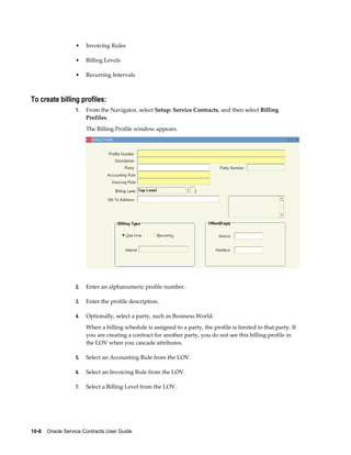 10-8    Oracle Service Contracts User Guide
• Invoicing Rules
• Billing Levels
• Recurring Intervals
To create billing profiles:
1. From the Navigator, select Setup: Service Contracts, and then select Billing
Profiles.
The Billing Profile window appears.
2. Enter an alphanumeric profile number.
3. Enter the profile description.
4. Optionally, select a party, such as Business World.
When a billing schedule is assigned to a party, the profile is limited to that party. If
you are creating a contract for another party, you do not see this billing profile in
the LOV when you cascade attributes.
5. Select an Accounting Rule from the LOV.
6. Select an Invoicing Rule from the LOV.
7. Select a Billing Level from the LOV.
 