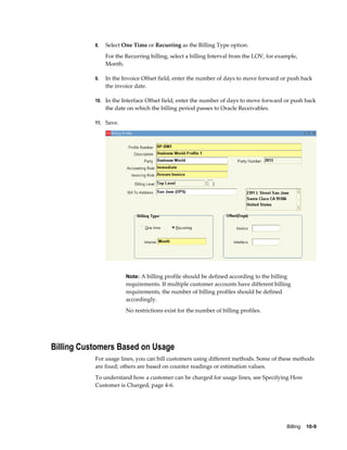 Billing    10-9
8. Select One Time or Recurring as the Billing Type option.
For the Recurring billing, select a billing Interval from the LOV, for example,
Month.
9. In the Invoice Offset field, enter the number of days to move forward or push back
the invoice date.
10. In the Interface Offset field, enter the number of days to move forward or push back
the date on which the billing period passes to Oracle Receivables.
11. Save.
Note: A billing profile should be defined according to the billing
requirements. If multiple customer accounts have different billing
requirements, the number of billing profiles should be defined
accordingly.
No restrictions exist for the number of billing profiles.
Billing Customers Based on Usage
For usage lines, you can bill customers using different methods. Some of these methods
are fixed; others are based on counter readings or estimation values.
To understand how a customer can be charged for usage lines, see Specifying How
Customer is Charged, page 4-6.
 