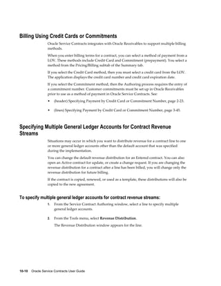 10-10    Oracle Service Contracts User Guide
Billing Using Credit Cards or Commitments
Oracle Service Contracts integrates with Oracle Receivables to support multiple billing
methods.
When you enter billing terms for a contract, you can select a method of payment from a
LOV. These methods include Credit Card and Commitment (prepayment). You select a
method from the Pricing/Billing subtab of the Summary tab.
If you select the Credit Card method, then you must select a credit card from the LOV.
The application displays the credit card number and credit card expiration date.
If you select the Commitment method, then the Authoring process requires the entry of
a commitment number. Customer commitments must be set up in Oracle Receivables
prior to use as a method of payment in Oracle Service Contracts. See:
• (header) Specifying Payment by Credit Card or Commitment Number, page 2-23.
• (lines) Specifying Payment by Credit Card or Commitment Number, page 3-45.
Specifying Multiple General Ledger Accounts for Contract Revenue
Streams
Situations may occur in which you want to distribute revenue for a contract line to one
or more general ledger accounts other than the default account that was specified
during the implementation.
You can change the default revenue distribution for an Entered contract. You can also
open an Active contract for update, or create a change request. If you are changing the
revenue distribution for a contract after a line has been billed, you will change only the
revenue distribution for future billing.
If the contract is copied, renewed, or used as a template, these distributions will also be
copied to the new agreement.
To specify multiple general ledger accounts for contract revenue streams:
1. From the Service Contract Authoring window, select a line to specify multiple
general ledger accounts.
2. From the Tools menu, select Revenue Distribution.
The Revenue Distribution window appears for the line.
 