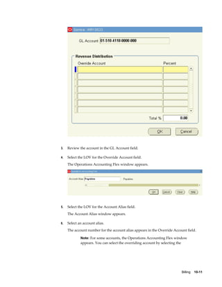 Billing    10-11
3. Review the account in the GL Account field.
4. Select the LOV for the Override Account field.
The Operations Accounting Flex window appears.
5. Select the LOV for the Account Alias field.
The Account Alias window appears.
6. Select an account alias.
The account number for the account alias appears in the Override Account field.
Note: For some accounts, the Operations Accounting Flex window
appears. You can select the overriding account by selecting the
 