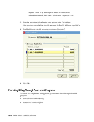 10-12    Oracle Service Contracts User Guide
segment values, or by selecting from the list of combinations.
For more information, refer to the Oracle General Ledger User Guide.
7. Enter the percentage to be allocated to the account in the Percent field.
After you have entered all the override accounts, the Total % field must equal 100%.
8. To add additional override accounts, repeat steps 3 through 7.
9. Click OK.
Executing Billing Through Concurrent Programs
To initiate and complete the billing process, you must run the following concurrent
programs:
• Service Contracts Main Billing
• AutoInvoice Import Program
 
