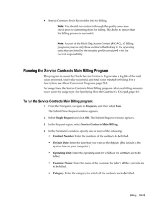 Billing    10-13
• Service Contracts Fetch Receivables Info for Billing
Note: You should run contracts through the quality assurance
check prior to submitting them for billing. This helps to ensure that
the billing process is successful.
Note: As part of the Multi Org Access Control (MOAC), all billing
programs process only those contracts that belong to the operating
units that are listed by the security profile associated with the
current responsibility
Running the Service Contracts Main Billing Program
This program is owned by Oracle Service Contracts. It generates a log file of the total
value processed, total value successful, and total value rejected for billing. For a
description, see About Concurrent Programs, page 21-8.
For usage lines, the Service Contracts Main Billing program calculates billing amounts
based upon the usage type. See Specifying How the Customer is Charged, page 4-6.
To run the Service Contracts Main Billing program:
1. From the Navigator, navigate to Requests, and then select Run.
The Submit New Request window appears.
2. Select Single Request and click OK. The Submit Request window appears.
3. In the Request region, select Service Contracts Main Billing.
4. In the Parameters window, specify one or more of the following:
• Contract Number: Enter the numbers of the contracts to be billed.
• Default Date: Enter the date that you want as the default. (The default is the
system date on your computer.)
• Operating Unit: Enter the operating unit for which all the contracts are to be
billed.
• Customer Name: Enter the name of the customer for which all the contracts are
to be billed.
• Category: Enter the category for which all the contracts are to be billed.
 