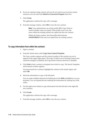 1-10    Oracle Service Contracts User Guide
6. If you are copying a large contract and you do not want to use too many system
resources, you can select the Submit as Concurrent Program check box.
7. Click Create.
The application confirms the copy with a message.
8. From the message window, select OK to view the new contract.
Note: Your administrator can set the profile OKS: Copy Notes to
control whether notes are copied. If this profile is set to yes, the
notes within the existing contract are copied into the new contract.
Within the Notes window, the Entered By field indicates
ANONYMOUS if the note was copied from an existing contract.
To copy information from within the contract:
1. Open a contract.
2. From the Action menu, select Copy from Contract/Template.
The Copy window appears and the contract number of the contract you are in
appears in the upper right region. The Copy To field is set to Existing Contract and
cannot be changed. In addition, the Copy Entire Contract check box is disabled.
3. Click Find to find a contract or template from which to copy. The Search Templates
and Contracts window appears.
You must search for a contract, highlight the contract in the results region, and
select OK.
4. Select the information to copy in the left panel.
You can make multiple selections by holding down the Shift and Ctrl keys on your
keyboard. You can expand the tree outlining the information by clicking any of the
nodes.
5. Use the right arrow button to copy information from the left-side to the right (the
new contract).
6. Click Create.
The application confirms the copy with a message.
7. From the message window, select OK to view the new contract.
 