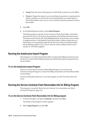 10-14    Oracle Service Contracts User Guide
• Group: Enter the name of the group for which all the contracts are to be billed.
• Preview: Change this option to yes to send these transactions to special preview
tables to enable you to review the invoice details before you submit them to
Oracle Receivables. Leave it at no if you want the transactions passed to Oracle
Receivables.
5. Click OK.
6. In the Submit Request window, click Submit Request.
The billing program sends the invoice amount to Oracle Receivables, which then
generates the invoice. The process also populates some billing transaction history
information in the History tab of the Billing Schedule. Because the invoice number
is assigned and tax is calculated by Oracle Receivables, neither of these pieces of
information can be populated until after the Service Contracts Fetch Receivables
Info for Billing program is run. The tax amount will be omitted and the invoice
number of –99 will be supplied.
Running the AutoInvoice Import Program
This program is owned by Oracle Receivables. It imports the billing transactions from
the Service Contracts Main Billing Program into Oracle Receivables and generates the
invoice details.
To run the AutoInvoice Import Program:
After you run the Service Contracts Main Billing Program, you must run the
Autoinvoice Import Program to import the billing transactions into Oracle Receivables
for processing.
For more information about how to run this program, see the Oracle Receivables User
Guide.
Running the Service Contracts Fetch Receivables Info for Billing Program
This program is owned by Oracle Service Contracts. For a description, see About
Concurrent Programs, page 21-8.
To run the Service Contracts Fetch Receivables Info for Billing program
1. From the Navigator, navigate to Requests, and then select Run.
The Submit a New Request window appears.
2. Select Single Request, and click OK.
 