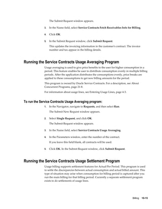 Billing    10-15
The Submit Request window appears.
3. In the Name field, select Service Contracts Fetch Receivables Info for Billing.
4. Click OK.
5. In the Submit Request window, click Submit Request.
This updates the invoicing information in the customer's contract. The invoice
number and tax appear in the billing details.
Running the Service Contracts Usage Averaging Program
Usage averaging is used to give price benefits to the user for higher consumption in a
period. This feature enables he user to distribute consumption evenly in multiple billing
periods. After the application distributes the consumptions evenly, price breaks are
applied to these consumptions to get new billing amounts for the period.
This program is owned by Oracle Service Contracts. For a description, see About
Concurrent Programs, page 21-8.
For information about usage lines, see Entering Usage Lines, page 4-3.
To run the Service Contracts Usage Averaging program:
1. In the Navigator, navigate to Requests, and then select Run.
The Submit New Request window appears.
2. Select Single Request, and click OK.
The Submit Request window appears.
3. In the Name field, select Service Contracts Usage Averaging.
4. In the Parameters window, enter the number of the contract.
If you leave this field blank, all contracts will be used.
5. Click OK. In the Submit Request window, click Submit Request.
Running the Service Contracts Usage Settlement Program
Usage billing supports settlement features for Actual Per Period. This program is used
to settle the discrepancies between actual consumption and actual billed amount. This
type of situation may arise when consumption for billing period is captured after you
run the main billing for that billing period. Currently a separate settlement program
exists to do settlements of usage lines.
 