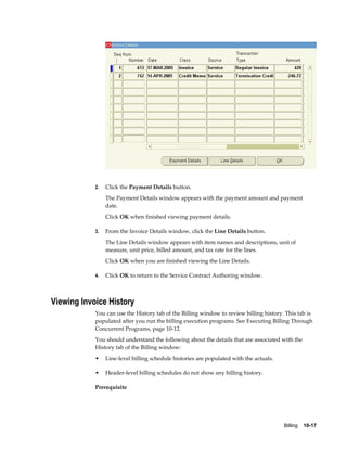 Billing    10-17
2. Click the Payment Details button.
The Payment Details window appears with the payment amount and payment
date.
Click OK when finished viewing payment details.
3. From the Invoice Details window, click the Line Details button.
The Line Details window appears with item names and descriptions, unit of
measure, unit price, billed amount, and tax rate for the lines.
Click OK when you are finished viewing the Line Details.
4. Click OK to return to the Service Contract Authoring window.
Viewing Invoice History
You can use the History tab of the Billing window to review billing history. This tab is
populated after you run the billing execution programs. See Executing Billing Through
Concurrent Programs, page 10-12.
You should understand the following about the details that are associated with the
History tab of the Billing window:
• Line-level billing schedule histories are populated with the actuals.
• Header-level billing schedules do not show any billing history.
Prerequisite
 