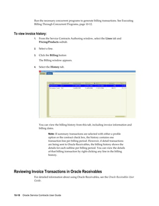 10-18    Oracle Service Contracts User Guide
Run the necessary concurrent programs to generate billing transactions. See Executing
Billing Through Concurrent Programs, page 10-12.
To view invoice history:
1. From the Service Contracts Authoring window, select the Lines tab and
Pricing/Products subtab.
2. Select a line.
3. Click the Billing button
The Billing window appears.
4. Select the History tab.
You can view the billing history from this tab, including invoice information and
billing dates.
Note: If summary transactions are selected with either a profile
option or the contract check box, the history contains one
transaction line per billing period. However, if detail transactions
are being sent to Oracle Receivables, the billing history shows the
details for each subline per billing period. You can view the details
of that billing transaction by right-clicking any line in the billing
history.
Reviewing Invoice Transactions in Oracle Receivables
For detailed information about using Oracle Receivables, see the Oracle Receivables User
Guide.
 