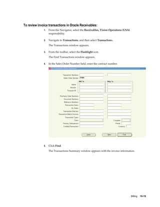 Billing    10-19
To review invoice transactions in Oracle Receivables:
1. From the Navigator, select the Receivables, Vision Operations (USA)
responsibility.
2. Navigate to Transactions, and then select Transactions.
The Transactions window appears.
3. From the toolbar, select the Flashlight icon.
The Find Transactions window appears.
4. In the Sales Order Number field, enter the contract number.
5. Click Find.
The Transactions Summary window appears with the invoice information.
 