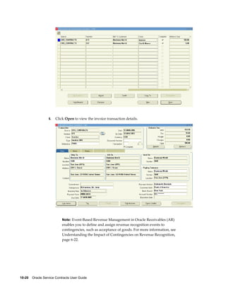 10-20    Oracle Service Contracts User Guide
6. Click Open to view the invoice transaction details.
Note: Event-Based Revenue Management in Oracle Receivables (AR)
enables you to define and assign revenue recognition events to
contingencies, such as acceptance of goods. For more information, see
Understanding the Impact of Contingencies on Revenue Recognition,
page 6-22.
 
