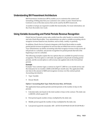 Billing    10-21
Understanding Bill Presentment Architecture
Bill Presentment Architecture (BPA) enables you to customize the content and
formatting of billing data that your customers view online or print. Oracle Service
Contracts is one of the data sources that can be used by the BPA framework.
A number of setups are required to enable this functionality. For more information, see
the Oracle Receivables User Guide.
Using Variable Accounting and Partial Periods Revenue Recognition
Oracle Service Contracts carries sales credits from the order header to contract header
and onto Oracle Receivables. Your administrator can select a variable accounting rule to
recognize revenue based on any duration, such as daily, weekly or quarterly.
In addition, Oracle Service Contracts integrates with Oracle Receivables to enable
partial period revenue recognition for services that are billed from service contracts.
Your administrator can define accounting rules that recognize revenue evenly across all
full periods in a schedule, and prorate recognition for partial periods that fall at the
beginning or end of a schedule.
The following examples explain the two options that are available for partial revenue
recognition. The first option is with daily rate applied to all periods including partial
periods, and the second option is with revenue rate applied only to the first and last
periods.
Example
Example: Your customer signs a contract on April 17, 2005 for a six-month service and
the total price for six months is $600 (with $100 per month rate). The application bills
one time in the amount of $600 and recognizes revenue over the contract period.
Accounting rule detail is:
• Type: Variable
• Period: Month
Option 1 Accounting Rule Type: Daily Revenue Rate, All Periods.
The application bases partial periods and full periods on the number of days in the
periods.
1. Calculate daily rate based on the total number of days in the contract. The daily rate
is 600/183, which equals 3.28
2. First period equals number of days multiplied by the daily rate.
3. Middle period equals the number of days multiplied by the daily rate.
4. Last period equals the remainder. 600 – (45.92+101.68+98.40+101.68+101.68+98.40) =
 